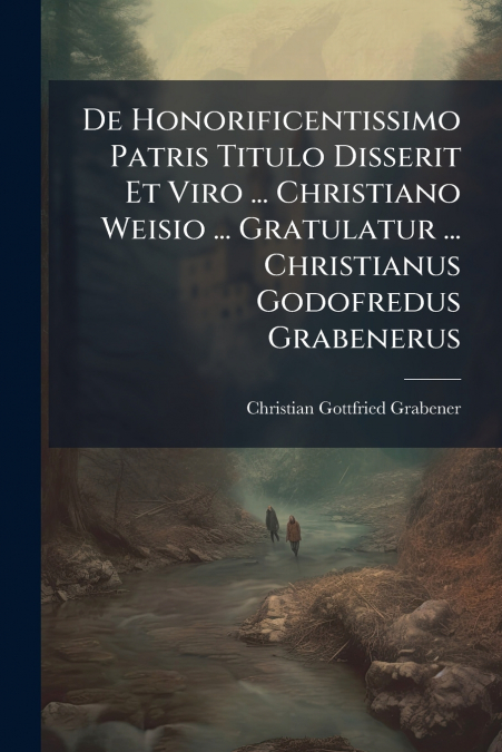 De Honorificentissimo Patris Titulo Disserit Et Viro ... Christiano Weisio ... Gratulatur ... Christianus Godofredus Grabenerus
