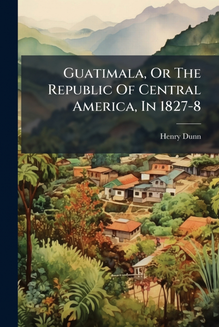 Guatimala, Or The Republic Of Central America, In 1827-8