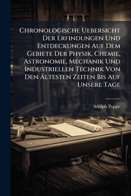 Chronologische Uebersicht Der Erfindungen Und Entdeckungen Auf Dem Gebiete Der Physik, Chemie, Astronomie, Mechanik Und Industriellen Technik Von Den Ältesten Zeiten Bis Auf Unsere Tage