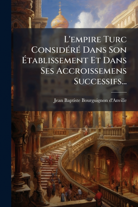 L’empire Turc Considéré Dans Son Établissement Et Dans Ses Accroissemens Successifs...