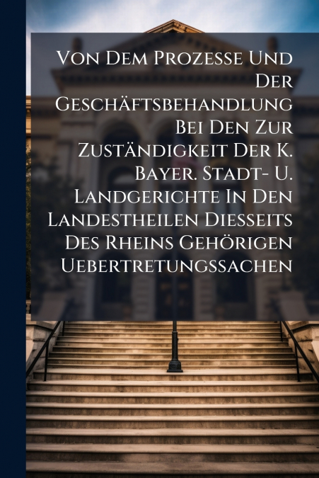 Von Dem Prozesse Und Der Geschäftsbehandlung Bei Den Zur Zuständigkeit Der K. Bayer. Stadt- U. Landgerichte In Den Landestheilen Diesseits Des Rheins Gehörigen Uebertretungssachen