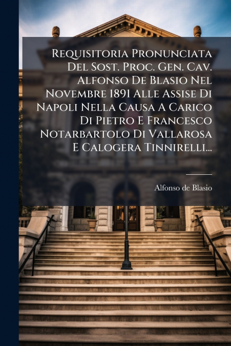 Requisitoria Pronunciata Del Sost. Proc. Gen. Cav. Alfonso De Blasio Nel Novembre 1891 Alle Assise Di Napoli Nella Causa A Carico Di Pietro E Francesco Notarbartolo Di Vallarosa E Calogera Tinnirelli.
