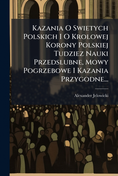 Kazania O Swietych Polskich I O Krolowej Korony Polskiej Tudziez Nauki Przedslubne, Mowy Pogrzebowe I Kazania Przygodne...