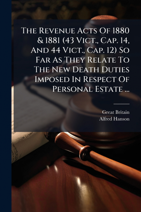 The Revenue Acts Of 1880 & 1881 (43 Vict., Cap. 14, And 44 Vict., Cap. 12) So Far As They Relate To The New Death Duties Imposed In Respect Of Personal Estate ...