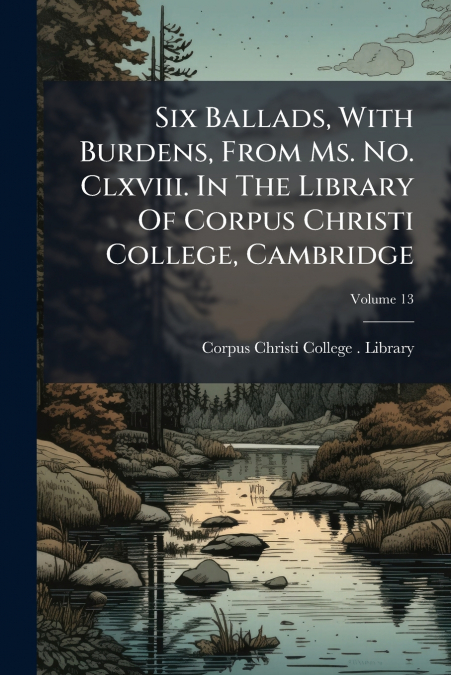 Six Ballads, With Burdens, From Ms. No. Clxviii. In The Library Of Corpus Christi College, Cambridge; Volume 13