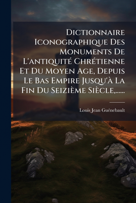 Dictionnaire Iconographique Des Monuments De L’antiquité Chrétienne Et Du Moyen Age, Depuis Le Bas Empire Jusqu’à La Fin Du Seizième Siècle,......