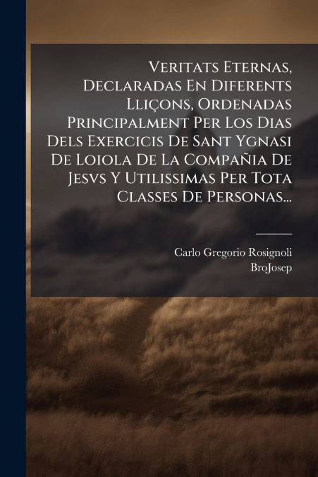 Veritats Eternas, Declaradas En Diferents Lliçons, Ordenadas Principalment Per Los Dias Dels Exercicis De Sant Ygnasi De Loiola De La Compañia De Jesvs Y Utilissimas Per Tota Classes De Personas...