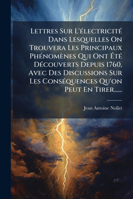 Lettres Sur L’électricité Dans Lesquelles On Trouvera Les Principaux Phénomènes Qui Ont Été Découverts Depuis 1760, Avec Des Discussions Sur Les Conséquences Qu’on Peut En Tirer......