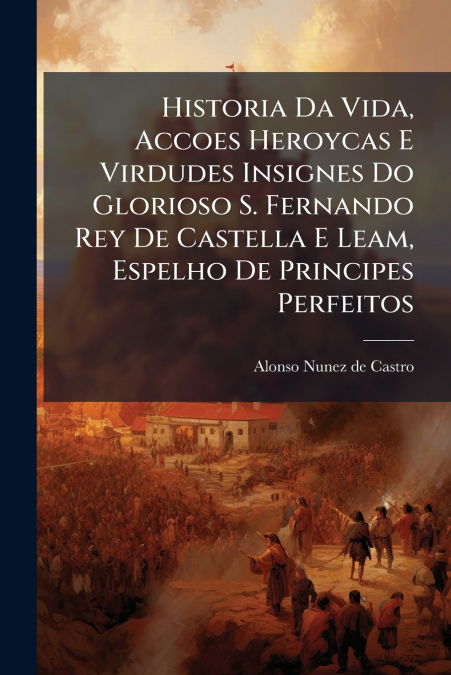 Historia Da Vida, Accoes Heroycas E Virdudes Insignes Do Glorioso S. Fernando Rey De Castella E Leam, Espelho De Principes Perfeitos
