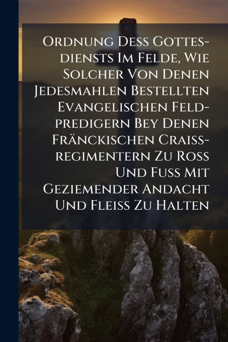 Ordnung Deß Gottes-diensts Im Felde, Wie Solcher Von Denen Jedesmahlen Bestellten Evangelischen Feld-predigern Bey Denen Fränckischen Craiß-regimentern Zu Roß Und Fuß Mit Geziemender Andacht Und Fleiß
