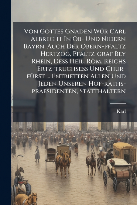Von Gottes Gnaden Wür Carl Albrecht In Ob- Und Nidern Bayrn, Auch Der Obern-pfaltz Hertzog, Pfaltz-graf Bey Rhein, Deß Heil. Röm. Reichs Ertz-truchseß Und Chur-fürst ... Entbietten Allen Und Jeden Uns