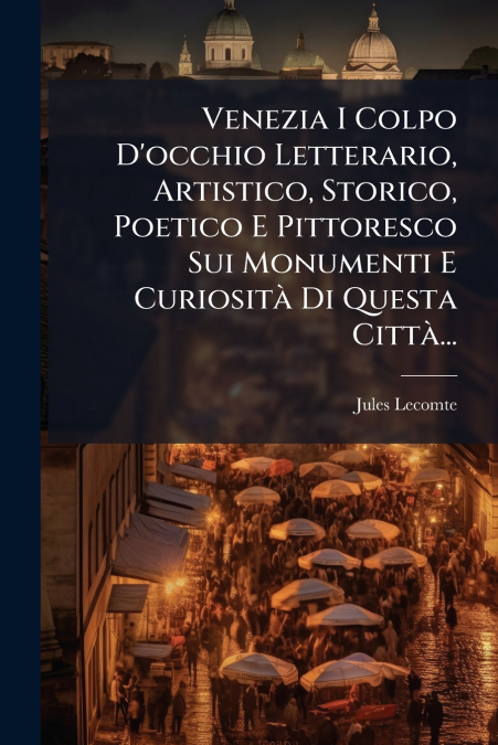 Venezia I Colpo D’occhio Letterario, Artistico, Storico, Poetico E Pittoresco Sui Monumenti E Curiosità Di Questa Città...