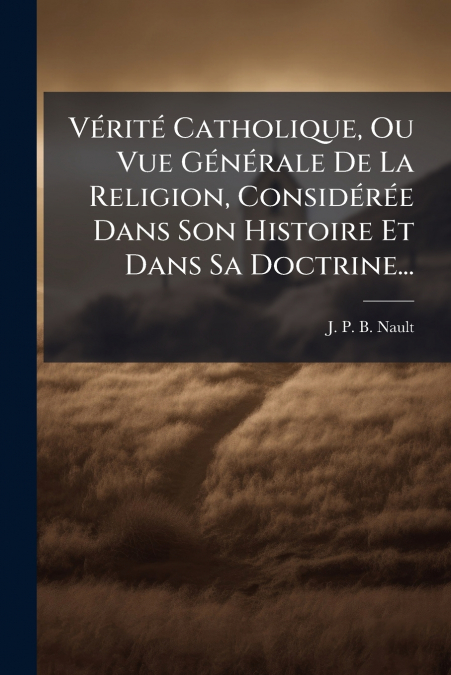 Vérité Catholique, Ou Vue Générale De La Religion, Considérée Dans Son Histoire Et Dans Sa Doctrine...