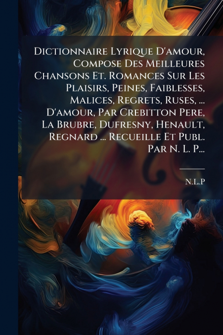 Dictionnaire Lyrique D’amour, Compose Des Meilleures Chansons Et. Romances Sur Les Plaisirs, Peines, Faiblesses, Malices, Regrets, Ruses, ... D’amour, Par Crebitton Pere, La Brubre, Dufresny, Henault,