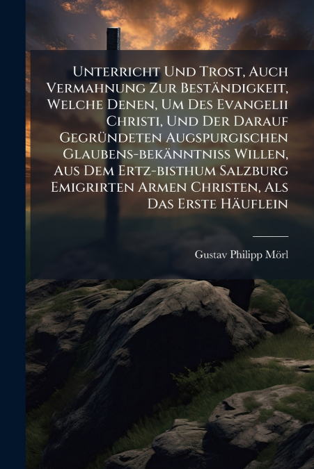 Unterricht Und Trost, Auch Vermahnung Zur Beständigkeit, Welche Denen, Um Des Evangelii Christi, Und Der Darauf Gegründeten Augspurgischen Glaubens-bekänntniß Willen, Aus Dem Ertz-bisthum Salzburg Emi