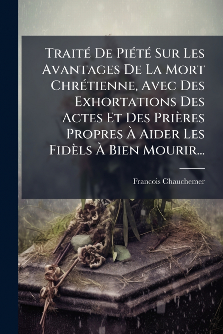 Traité De Piété Sur Les Avantages De La Mort Chrétienne, Avec Des Exhortations Des Actes Et Des Prières Propres À Aider Les Fidèls À Bien Mourir...