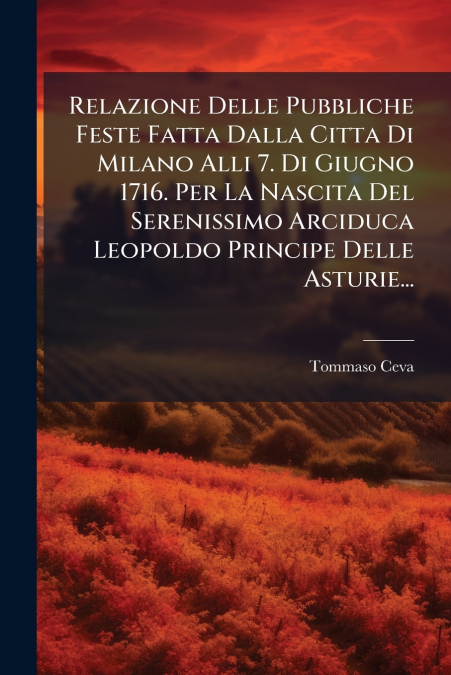 Relazione Delle Pubbliche Feste Fatta Dalla Citta Di Milano Alli 7. Di Giugno 1716. Per La Nascita Del Serenissimo Arciduca Leopoldo Principe Delle Asturie...