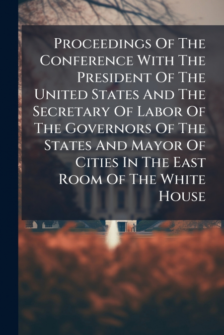 Proceedings Of The Conference With The President Of The United States And The Secretary Of Labor Of The Governors Of The States And Mayor Of Cities In The East Room Of The White House