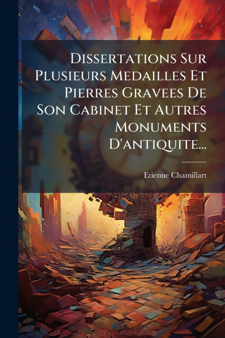 Dissertations Sur Plusieurs Medailles Et Pierres Gravees De Son Cabinet Et Autres Monuments D’antiquite...