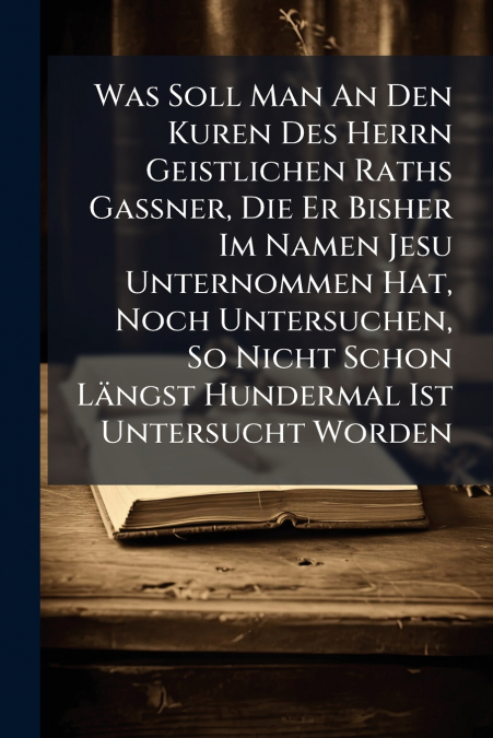 Was Soll Man An Den Kuren Des Herrn Geistlichen Raths Gassner, Die Er Bisher Im Namen Jesu Unternommen Hat, Noch Untersuchen, So Nicht Schon Längst Hundermal Ist Untersucht Worden