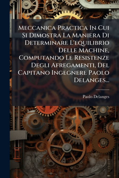 Meccanica Practica In Cui Si Dimostra La Maniera Di Determinare L’equilibrio Delle Machine, Computando Le Resistenze Degli Afregamenti, Del Capitano Ingegnere Paolo Delanges...