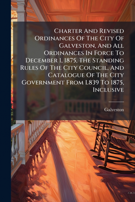 Charter And Revised Ordinances Of The City Of Galveston, And All Ordinances In Force To December 1, 1875, The Standing Rules Of The City Council, And Catalogue Of The City Government From L839 To 1875