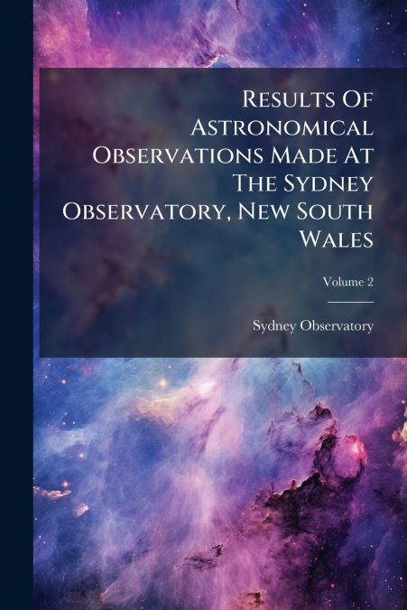 Results Of Astronomical Observations Made At The Sydney Observatory, New South Wales; Volume 2