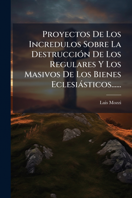 Proyectos De Los Incredulos Sobre La Destrucción De Los Regulares Y Los Masivos De Los Bienes Eclesiásticos......
