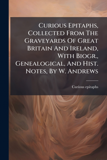 Curious Epitaphs, Collected From The Graveyards Of Great Britain And Ireland, With Biogr., Genealogical, And Hist. Notes, By W. Andrews