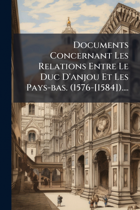 Documents Concernant Les Relations Entre Le Duc D’anjou Et Les Pays-bas. (1576-[1584])....