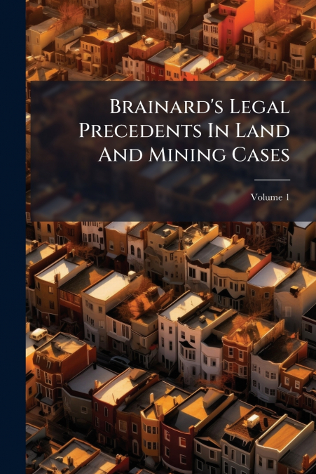 Brainard’s Legal Precedents In Land And Mining Cases; Volume 1