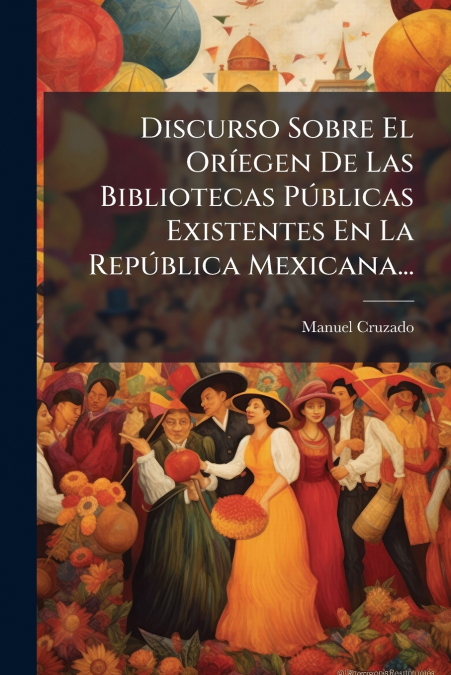 Discurso Sobre El Oríegen De Las Bibliotecas Públicas Existentes En La República Mexicana...