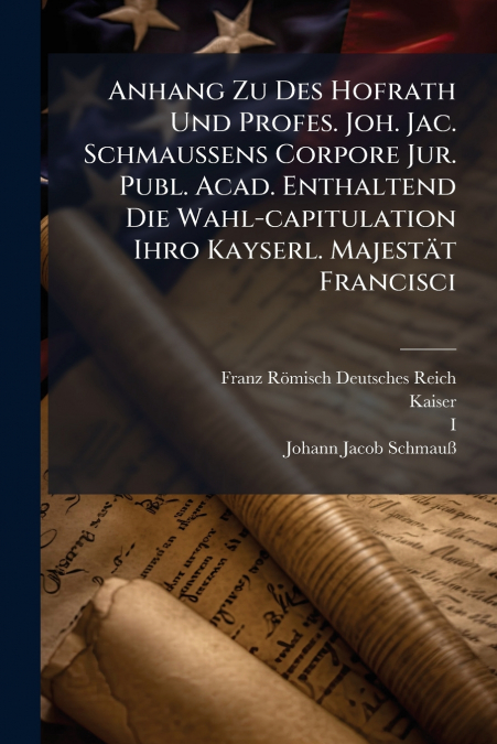 Anhang Zu Des Hofrath Und Profes. Joh. Jac. Schmaußens Corpore Jur. Publ. Acad. Enthaltend Die Wahl-capitulation Ihro Kayserl. Majestät Francisci
