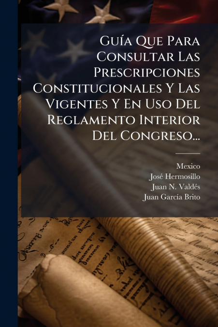 Guía Que Para Consultar Las Prescripciones Constitucionales Y Las Vigentes Y En Uso Del Reglamento Interior Del Congreso...