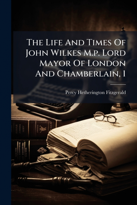 The Life And Times Of John Wilkes M.p. Lord Mayor Of London And Chamberlain, 1