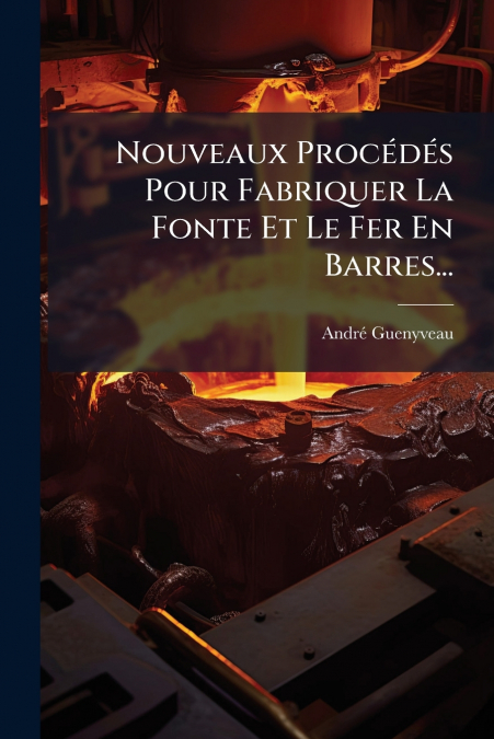 Nouveaux Procédés Pour Fabriquer La Fonte Et Le Fer En Barres...