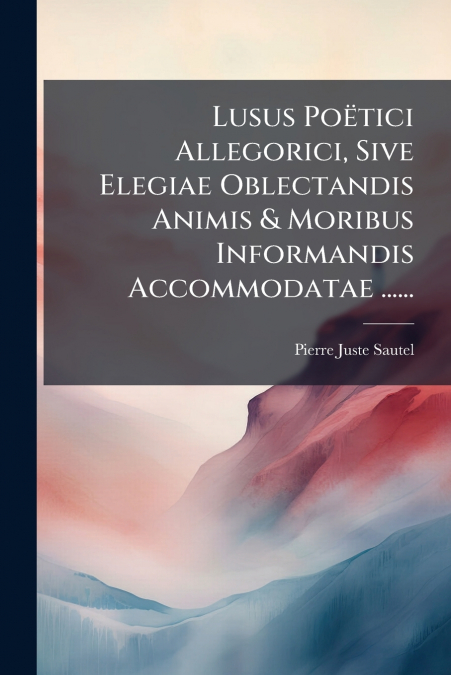 Lusus Poëtici Allegorici, Sive Elegiae Oblectandis Animis & Moribus Informandis Accommodatae ......