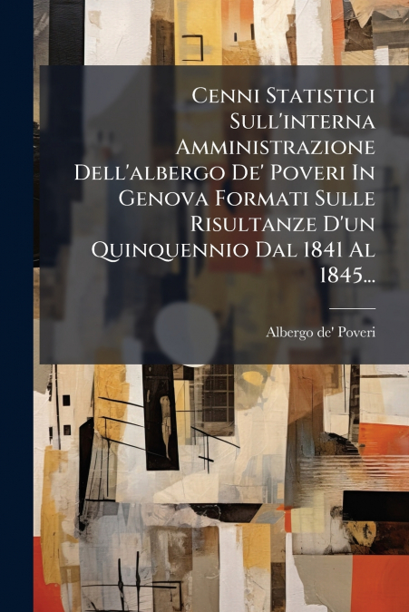 Cenni Statistici Sull’interna Amministrazione Dell’albergo De’ Poveri In Genova Formati Sulle Risultanze D’un Quinquennio Dal 1841 Al 1845...