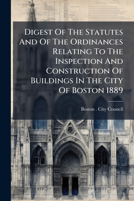 Digest Of The Statutes And Of The Ordinances Relating To The Inspection And Construction Of Buildings In The City Of Boston 1889
