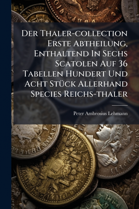 Der Thaler-collection Erste Abtheilung, Enthaltend In Sechs Scatolen Auf 36 Tabellen Hundert Und Acht Stück Allerhand Species Reichs-thaler