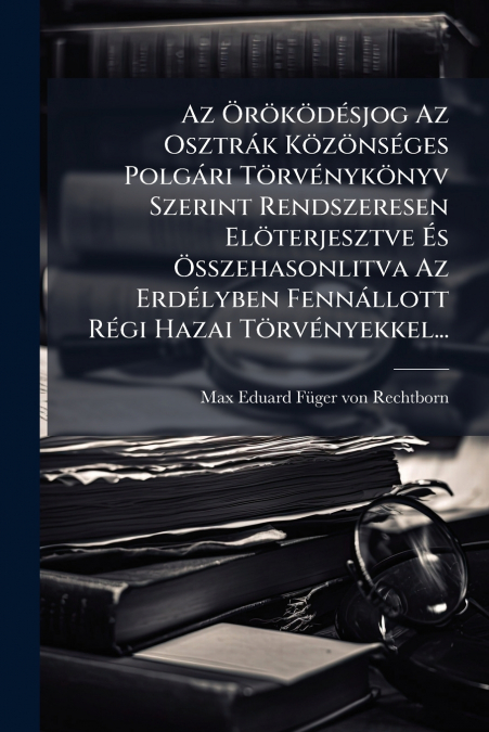 Az Öröködésjog Az Osztrák Közönséges Polgári Törvénykönyv Szerint Rendszeresen Elöterjesztve És Összehasonlitva Az Erdélyben Fennállott Régi Hazai Törvényekkel...