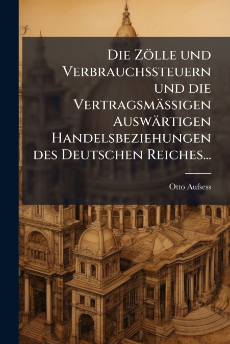 Die Zölle und Verbrauchssteuern und die Vertragsmässigen Auswärtigen Handelsbeziehungen des Deutschen Reiches...