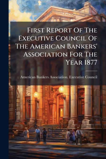 First Report Of The Executive Council Of The American Bankers’ Association For The Year 1877