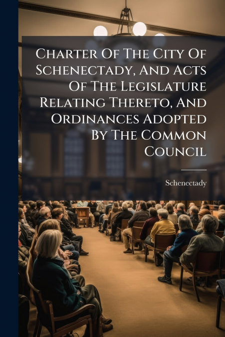 Charter Of The City Of Schenectady, And Acts Of The Legislature Relating Thereto, And Ordinances Adopted By The Common Council