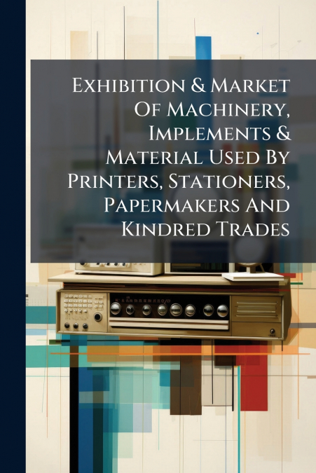 Exhibition & Market Of Machinery, Implements & Material Used By Printers, Stationers, Papermakers And Kindred Trades