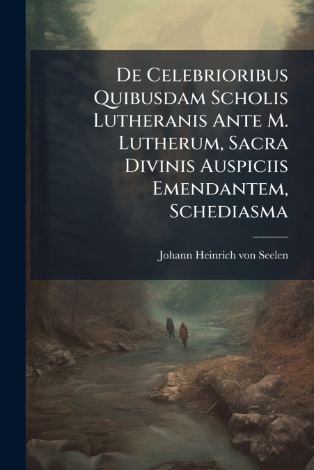 De Celebrioribus Quibusdam Scholis Lutheranis Ante M. Lutherum, Sacra Divinis Auspiciis Emendantem, Schediasma