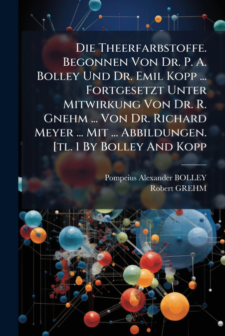 Die Theerfarbstoffe. Begonnen Von Dr. P. A. Bolley Und Dr. Emil Kopp ... Fortgesetzt Unter Mitwirkung Von Dr. R. Gnehm ... Von Dr. Richard Meyer ... Mit ... Abbildungen. [tl. 1 By Bolley And Kopp