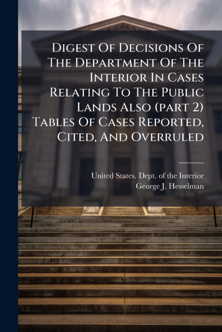 Digest Of Decisions Of The Department Of The Interior In Cases Relating To The Public Lands Also (part 2) Tables Of Cases Reported, Cited, And Overruled