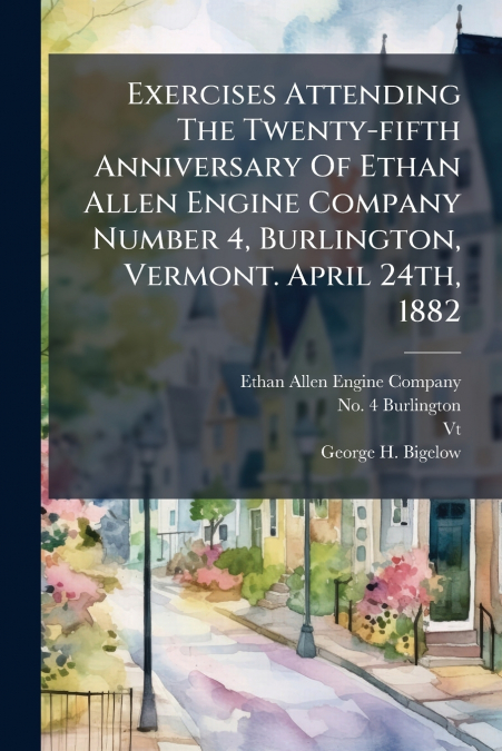 Exercises Attending The Twenty-fifth Anniversary Of Ethan Allen Engine Company Number 4, Burlington, Vermont. April 24th, 1882