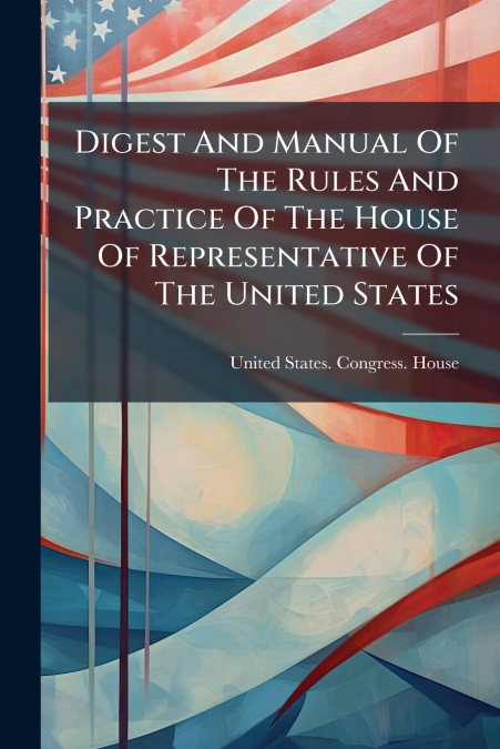 Digest And Manual Of The Rules And Practice Of The House Of Representative Of The United States